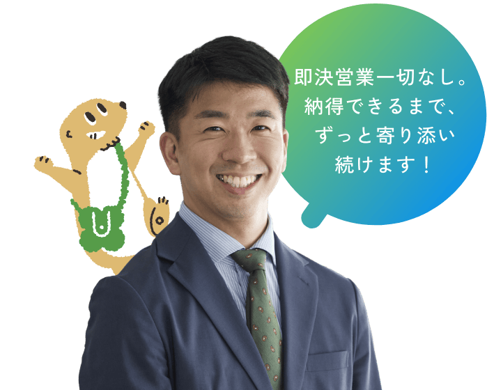 即決営業一切なし。納得できるまで、ずっと寄り添い続けます！